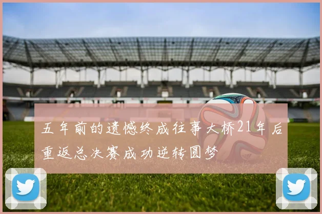 五年前的遗憾终成往事大桥21年后重返总决赛成功逆转圆梦